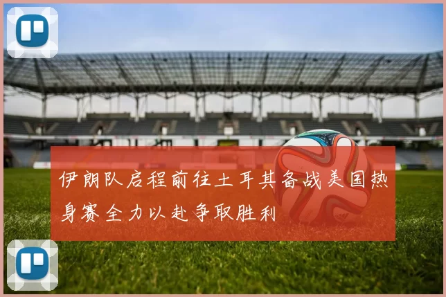 伊朗队启程前往土耳其备战美国热身赛全力以赴争取胜利