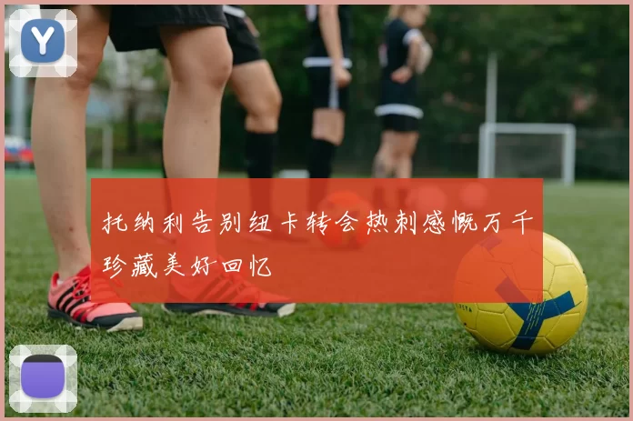 托纳利告别纽卡转会热刺感慨万千珍藏美好回忆