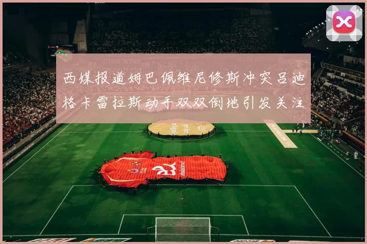 西媒报道姆巴佩维尼修斯冲突吕迪格卡雷拉斯动手双双倒地引发关注