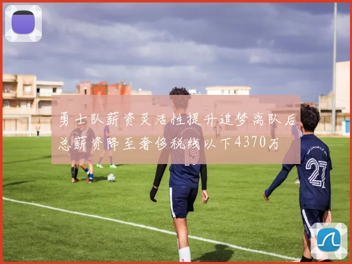 勇士队薪资灵活性提升追梦离队后总薪资降至奢侈税线以下4370万