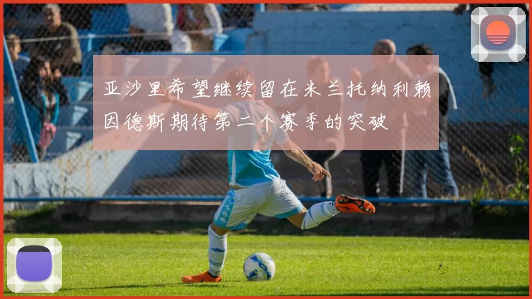 亚沙里希望继续留在米兰托纳利赖因德斯期待第二个赛季的突破
