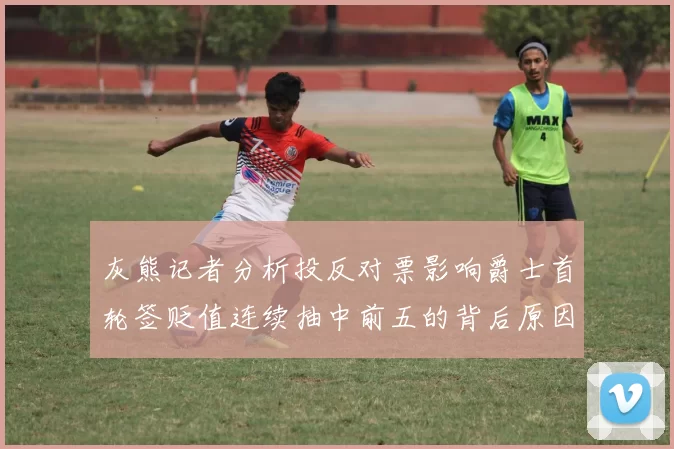 灰熊记者分析投反对票影响爵士首轮签贬值连续抽中前五的背后原因