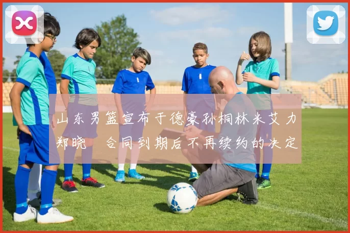 山东男篮宣布于德豪孙桐林米艾力郑晓垚合同到期后不再续约的决定