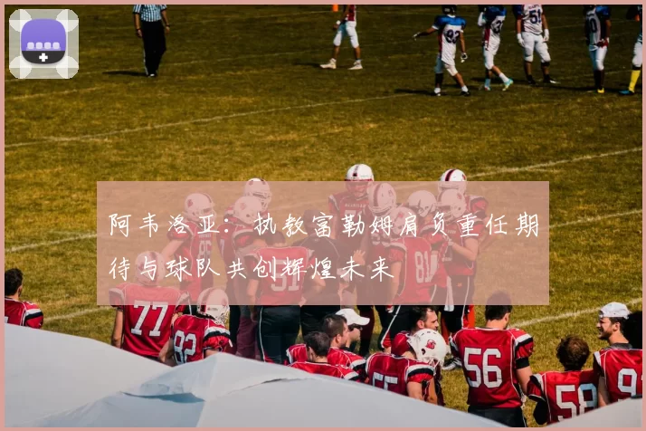 阿韦洛亚：执教富勒姆肩负重任期待与球队共创辉煌未来