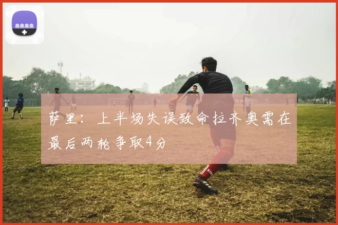 萨里：上半场失误致命拉齐奥需在最后两轮争取4分