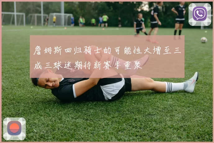 詹姆斯回归骑士的可能性大增至三成三球迷期待新赛季重聚