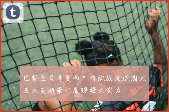 巴黎圣日耳曼两年内欧战接连淘汰五大英超豪门展现强大实力