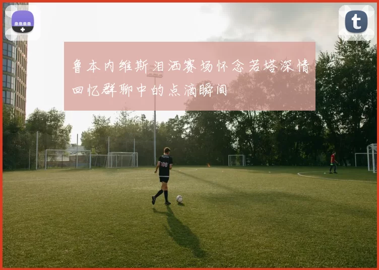 鲁本内维斯泪洒赛场怀念若塔深情回忆群聊中的点滴瞬间