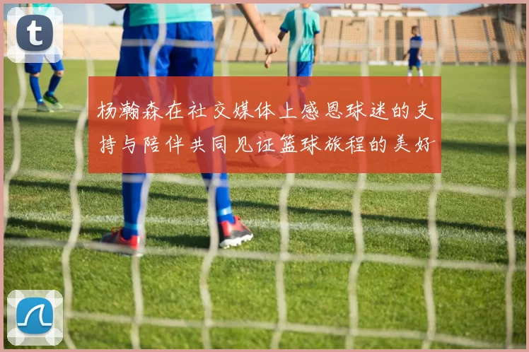 杨瀚森在社交媒体上感恩球迷的支持与陪伴共同见证篮球旅程的美好时刻
