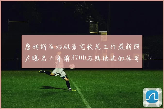 詹姆斯洛杉矶豪宅收尾工作最新照片曝光六年前3700万购地皮的传奇故事