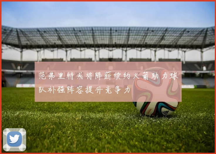 范弗里特或将降薪续约火箭助力球队补强阵容提升竞争力