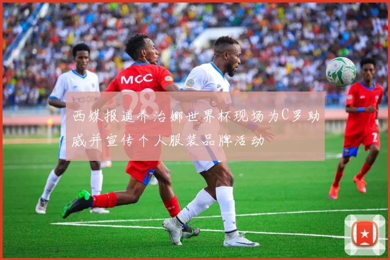 西媒报道乔治娜世界杯现场为C罗助威并宣传个人服装品牌活动