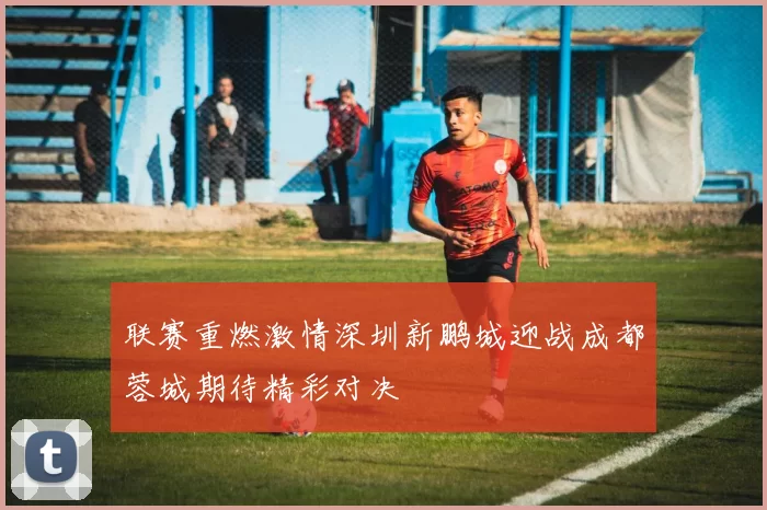 联赛重燃激情深圳新鹏城迎战成都蓉城期待精彩对决