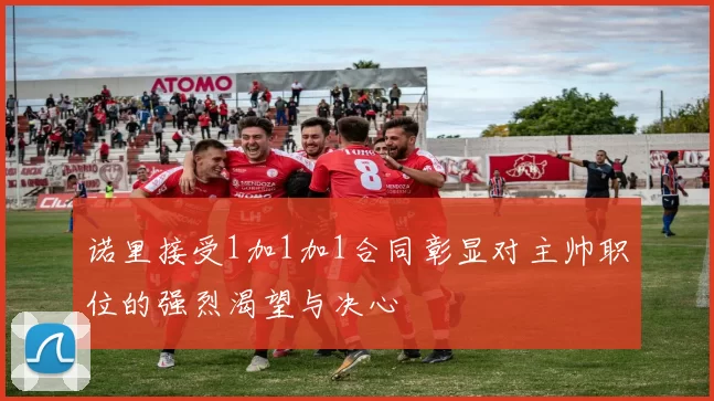 诺里接受1加1加1合同彰显对主帅职位的强烈渴望与决心