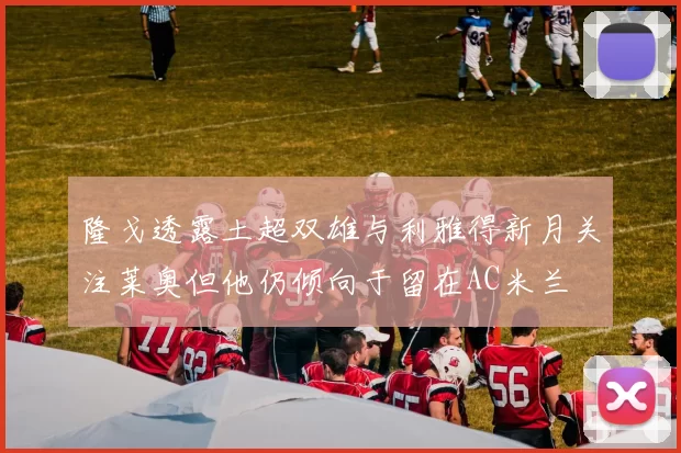 隆戈透露土超双雄与利雅得新月关注莱奥但他仍倾向于留在AC米兰