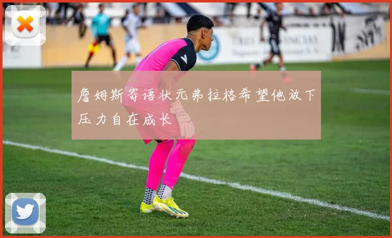詹姆斯寄语状元弗拉格希望他放下压力自在成长