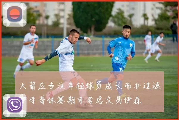 火箭应专注年轻球员成长而非追逐字母哥休赛期可考虑交易伊森