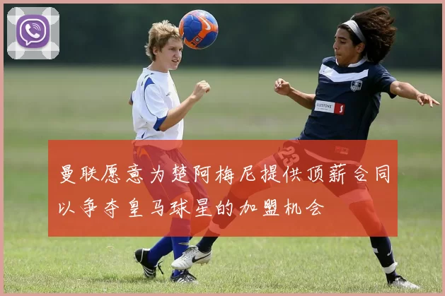 曼联愿意为楚阿梅尼提供顶薪合同以争夺皇马球星的加盟机会
