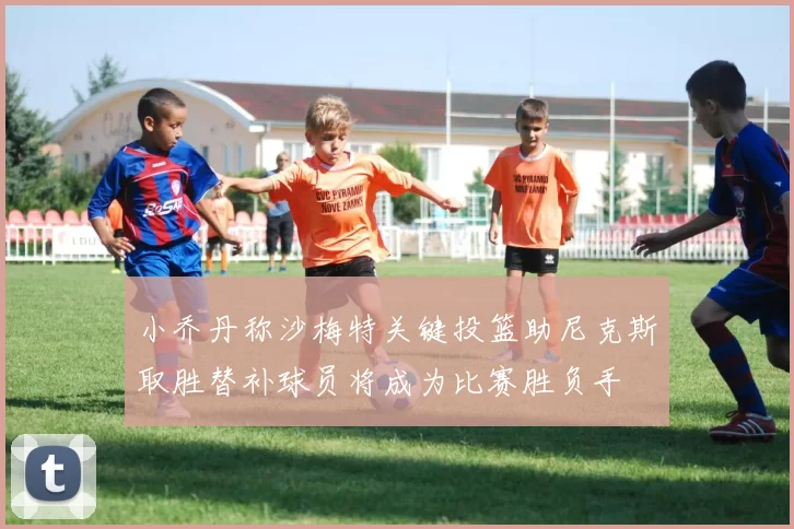 小乔丹称沙梅特关键投篮助尼克斯取胜替补球员将成为比赛胜负手