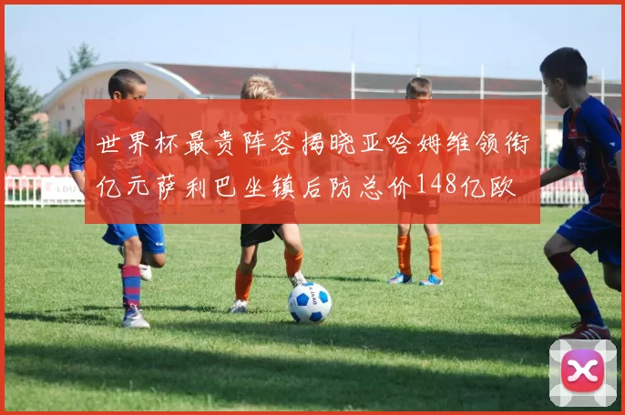 世界杯最贵阵容揭晓亚哈姆维领衔亿元萨利巴坐镇后防总价148亿欧