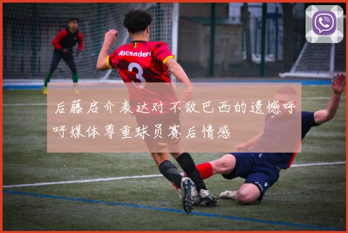 后藤启介表达对不敌巴西的遗憾呼吁媒体尊重球员赛后情感