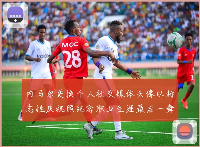 内马尔更换个人社交媒体头像以标志性庆祝照纪念职业生涯最后一舞