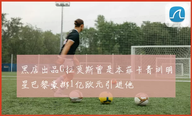 黑店出品G拉莫斯曾是本菲卡青训明星巴黎豪掷1亿欧元引进他