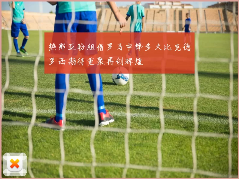 热那亚盼租借罗马中锋多夫比克德罗西期待重聚再创辉煌
