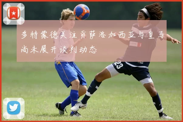多特蒙德关注贡萨洛加西亚与皇马尚未展开谈判动态