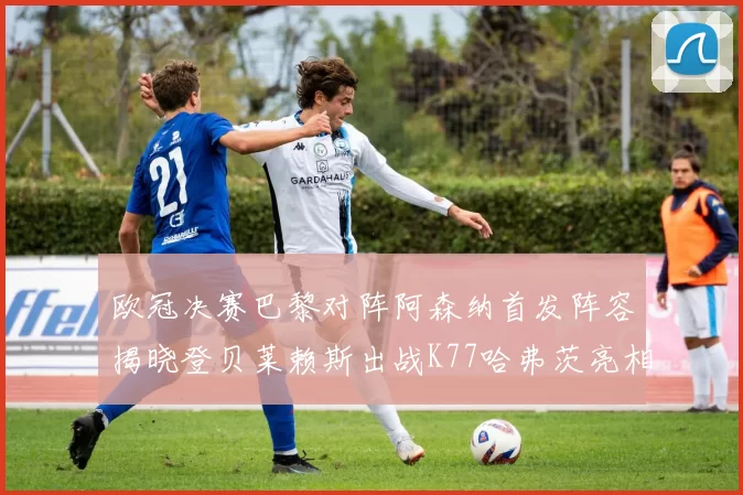 欧冠决赛巴黎对阵阿森纳首发阵容揭晓登贝莱赖斯出战K77哈弗茨亮相