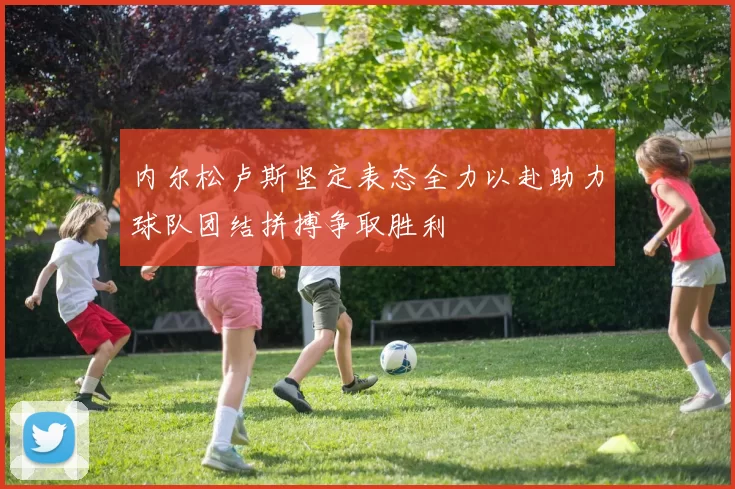 内尔松卢斯坚定表态全力以赴助力球队团结拼搏争取胜利