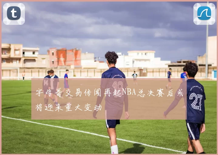 字母哥交易传闻再起NBA总决赛后或将迎来重大变动