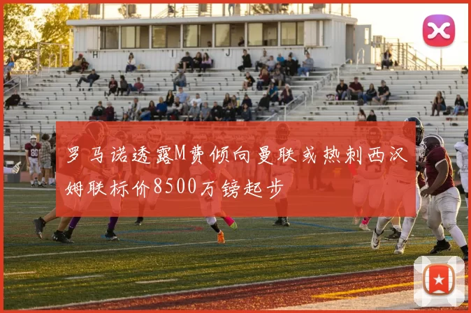 罗马诺透露M费倾向曼联或热刺西汉姆联标价8500万镑起步