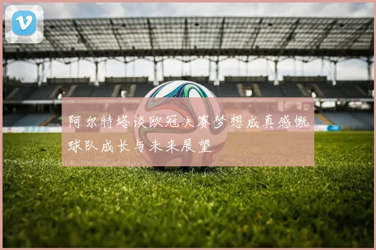 阿尔特塔谈欧冠决赛梦想成真感慨球队成长与未来展望