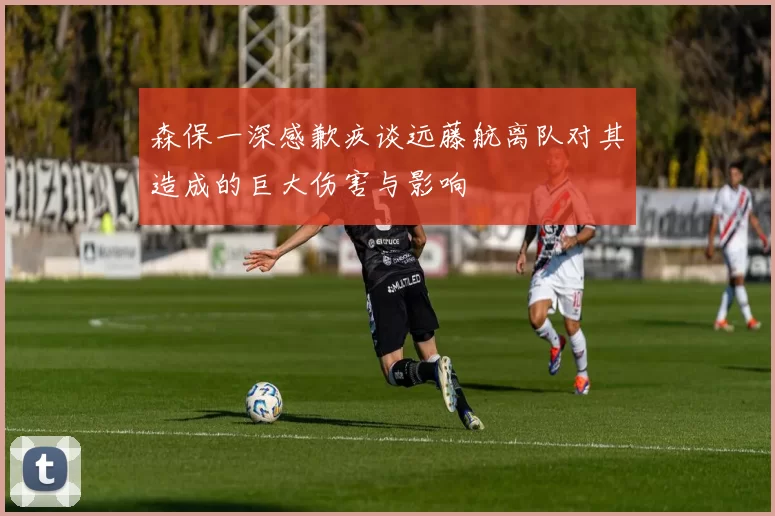 森保一深感歉疚谈远藤航离队对其造成的巨大伤害与影响